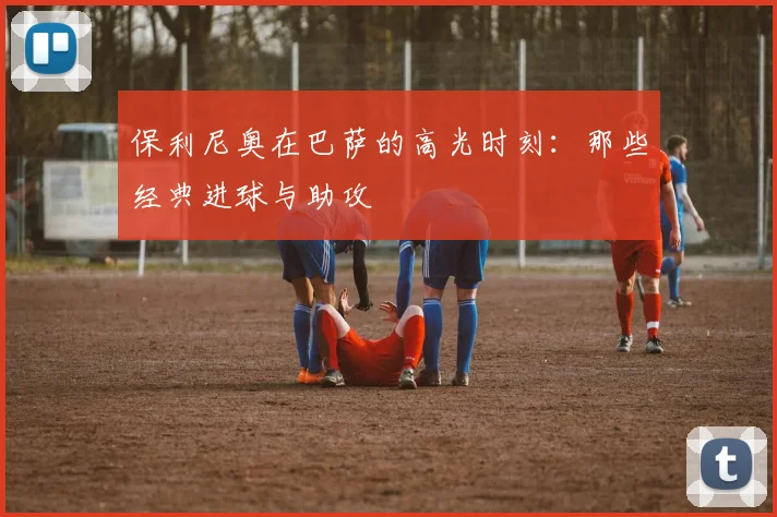 保利尼奥在巴萨的高光时刻:那些经典进球与助攻